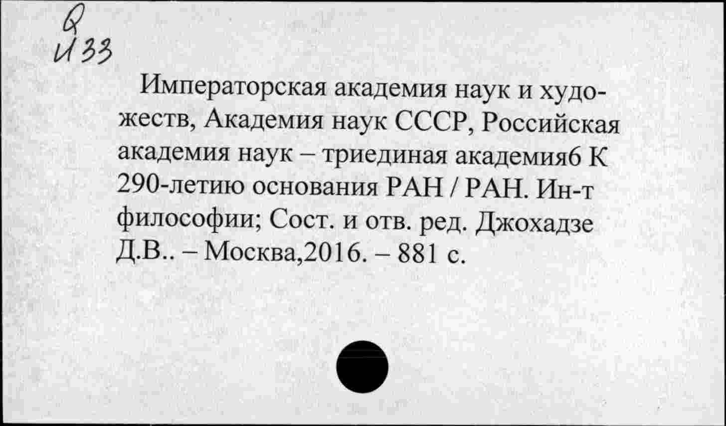 ﻿bW
Императорская академия наук и художеств, Академия наук СССР, Российская академия наук - триединая академияб К 290-летию основания РАН / РАН. Ин-т философии; Сост. и отв. ред. Джохадзе Д.В.. - Москва,2016. - 881 с.